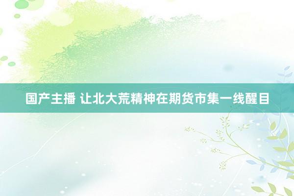 国产主播 让北大荒精神在期货市集一线醒目