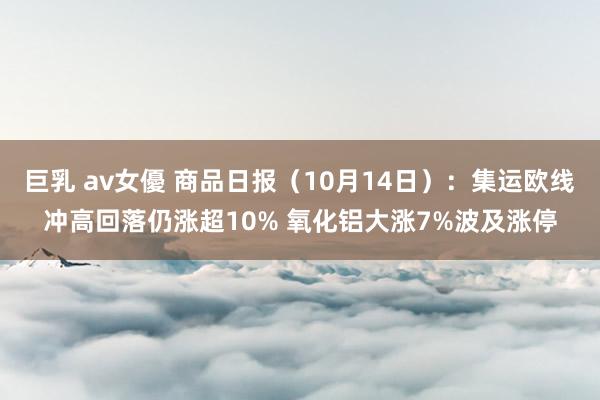 巨乳 av女優 商品日报（10月14日）：集运欧线冲高回落仍涨超10% 氧化铝大涨7%波及涨停