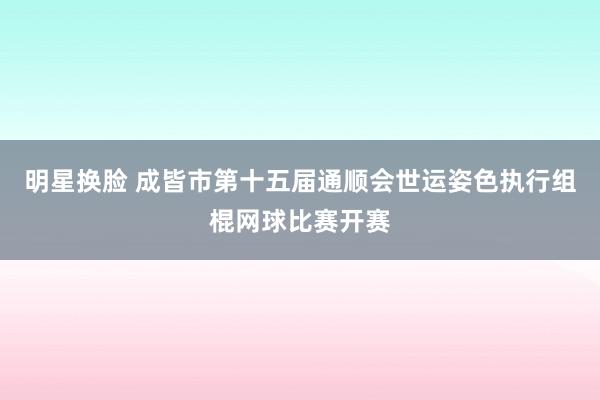 明星换脸 成皆市第十五届通顺会世运姿色执行组棍网球比赛开赛