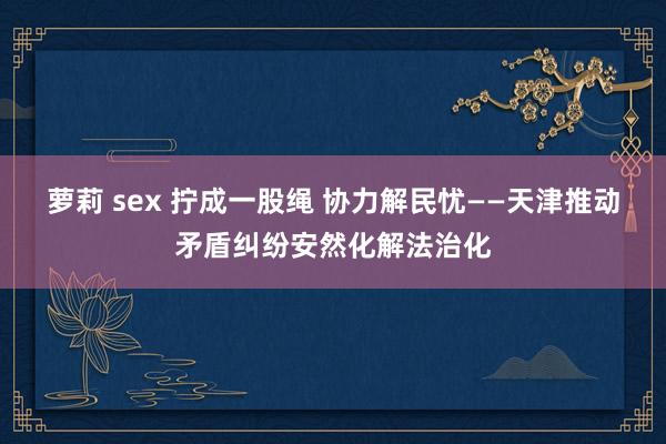 萝莉 sex 拧成一股绳 协力解民忧——天津推动矛盾纠纷安然化解法治化