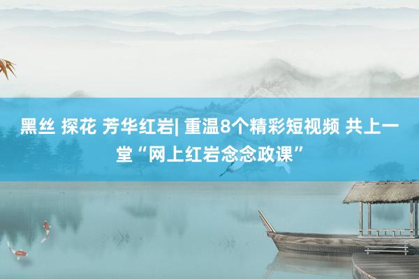 黑丝 探花 芳华红岩| 重温8个精彩短视频 共上一堂“网上红岩念念政课”