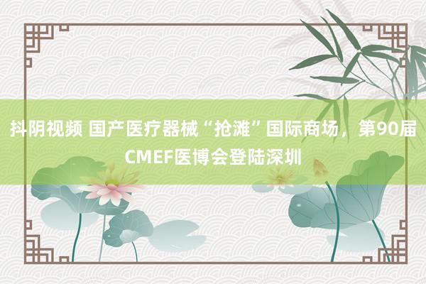抖阴视频 国产医疗器械“抢滩”国际商场，第90届CMEF医博会登陆深圳