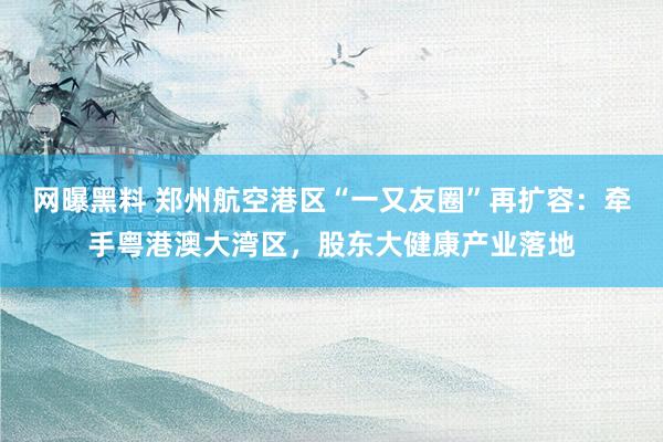 网曝黑料 郑州航空港区“一又友圈”再扩容：牵手粤港澳大湾区，股东大健康产业落地
