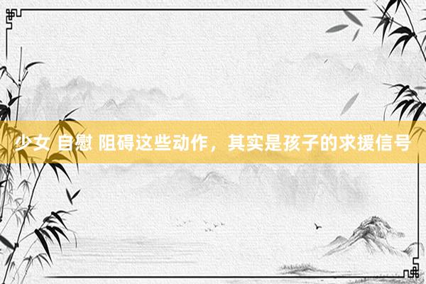 少女 自慰 阻碍这些动作，其实是孩子的求援信号