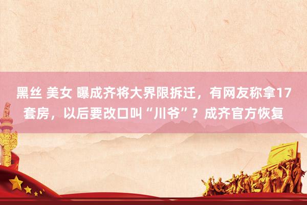 黑丝 美女 曝成齐将大界限拆迁，有网友称拿17套房，以后要改口叫“川爷”？成齐官方恢复