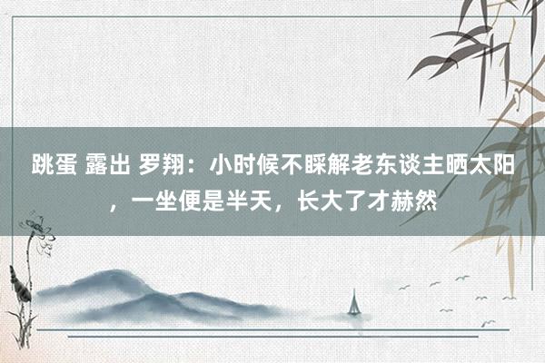 跳蛋 露出 罗翔：小时候不睬解老东谈主晒太阳，一坐便是半天，长大了才赫然