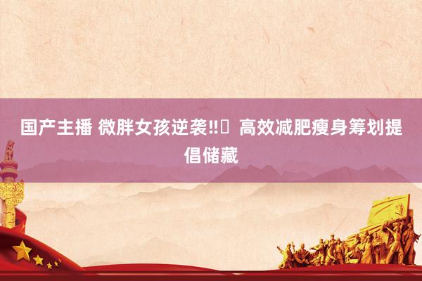 国产主播 微胖女孩逆袭‼️高效减肥瘦身筹划提倡储藏