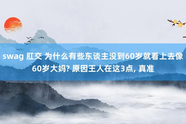 swag 肛交 为什么有些东谈主没到60岁就看上去像60岁大妈? 原因王人在这3点， 真准
