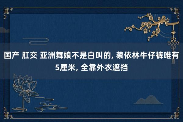 国产 肛交 亚洲舞娘不是白叫的， 蔡依林牛仔裤唯有5厘米， 全靠外衣遮挡
