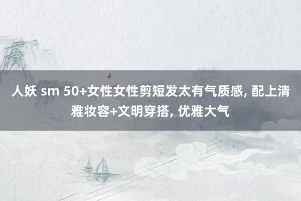 人妖 sm 50+女性女性剪短发太有气质感， 配上清雅妆容+文明穿搭， 优雅大气