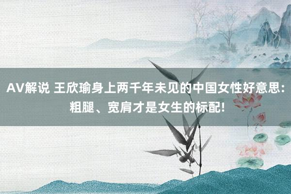 AV解说 王欣瑜身上两千年未见的中国女性好意思: 粗腿、宽肩才是女生的标配!