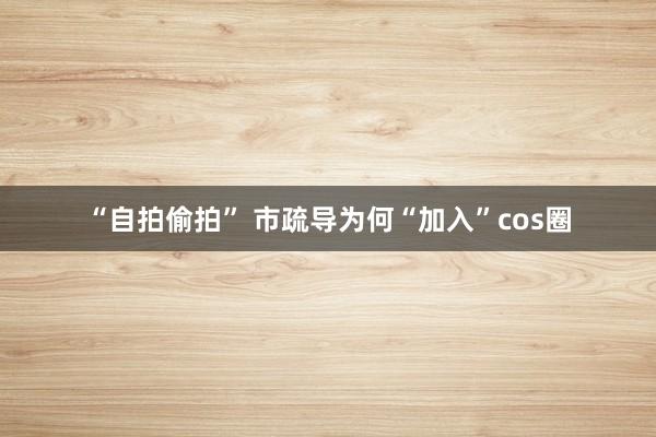 “自拍偷拍” 市疏导为何“加入”cos圈