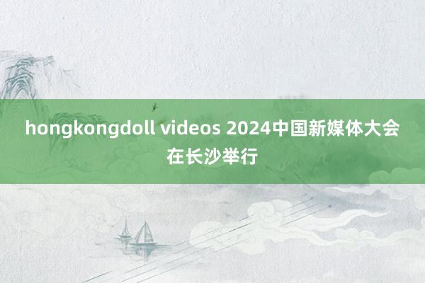 hongkongdoll videos 2024中国新媒体大会在长沙举行