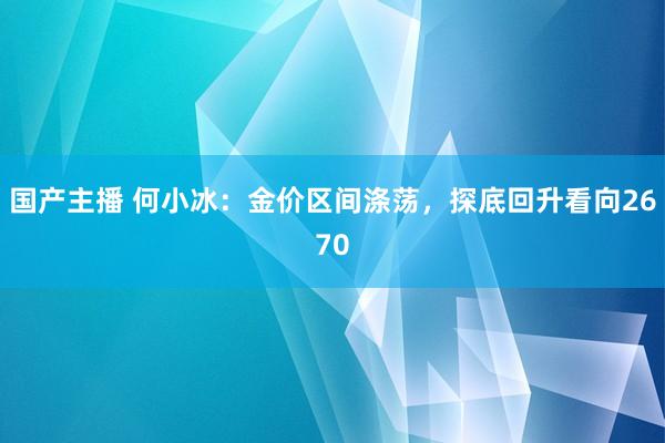 国产主播 何小冰：金价区间涤荡，探底回升看向2670