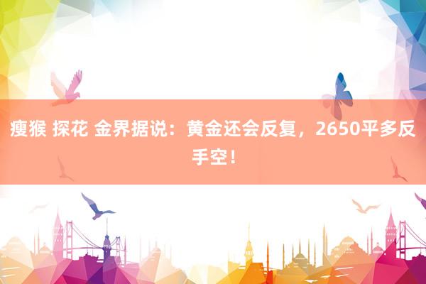瘦猴 探花 金界据说：黄金还会反复，2650平多反手空！