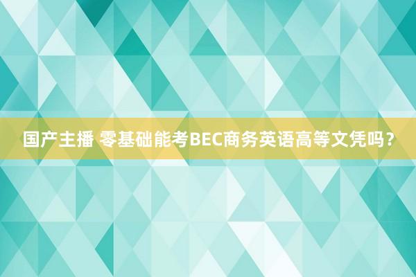 国产主播 零基础能考BEC商务英语高等文凭吗？