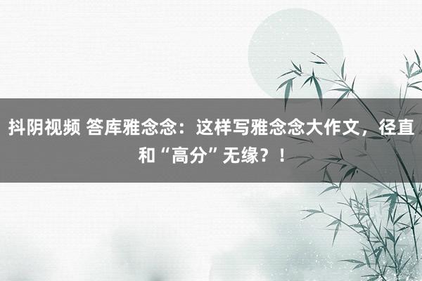 抖阴视频 答库雅念念：这样写雅念念大作文，径直和“高分”无缘？！