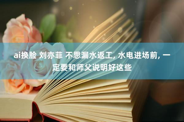 ai换脸 刘亦菲 不思漏水返工， 水电进场前， 一定要和师父说明好这些