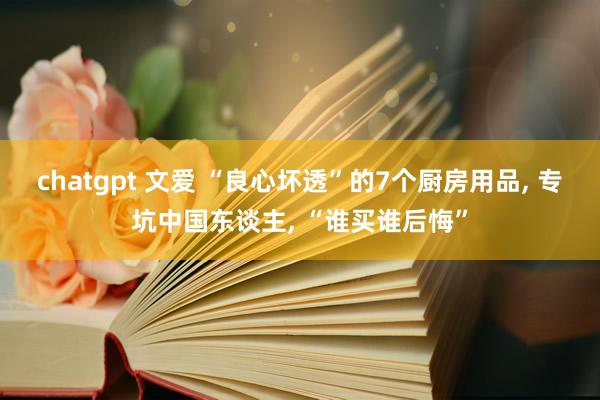chatgpt 文爱 “良心坏透”的7个厨房用品， 专坑中国东谈主， “谁买谁后悔”