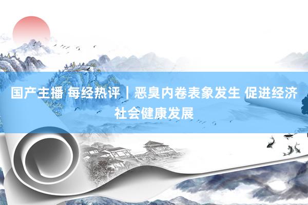 国产主播 每经热评｜恶臭内卷表象发生 促进经济社会健康发展