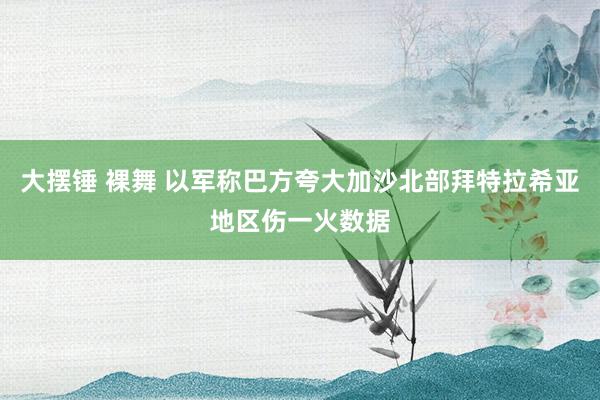 大摆锤 裸舞 以军称巴方夸大加沙北部拜特拉希亚地区伤一火数据