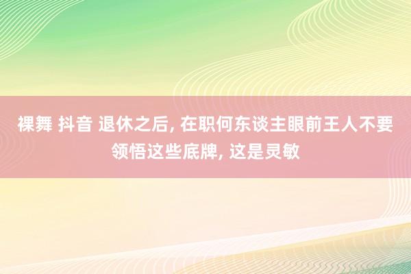 裸舞 抖音 退休之后， 在职何东谈主眼前王人不要领悟这些底牌， 这是灵敏