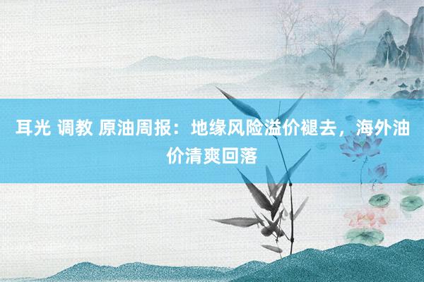 耳光 调教 原油周报：地缘风险溢价褪去，海外油价清爽回落