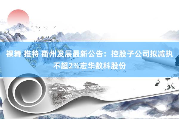 裸舞 推特 衢州发展最新公告：控股子公司拟减执不超2%宏华数科股份