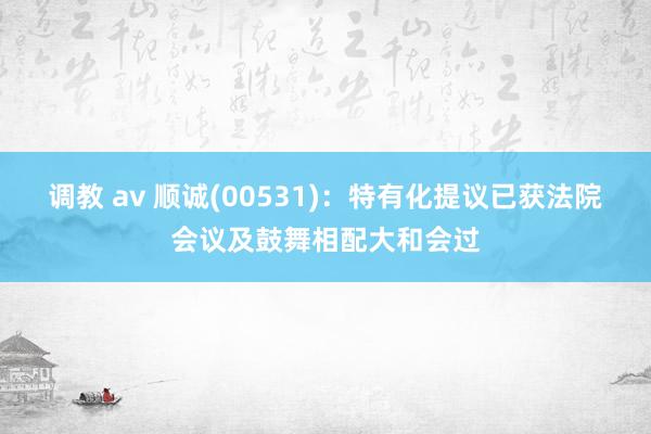 调教 av 顺诚(00531)：特有化提议已获法院会议及鼓舞相配大和会过