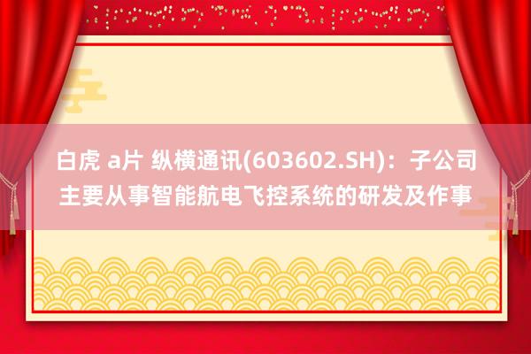 白虎 a片 纵横通讯(603602.SH)：子公司主要从事智能航电飞控系统的研发及作事