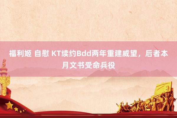 福利姬 自慰 KT续约Bdd两年重建威望，后者本月文书受命兵役