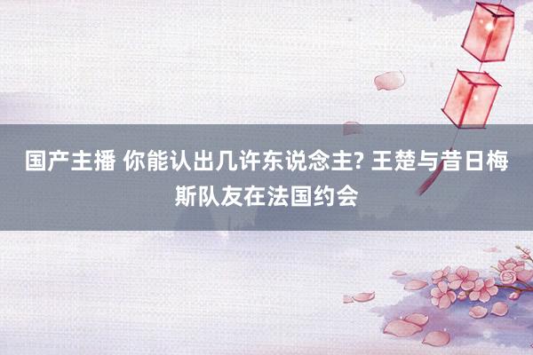 国产主播 你能认出几许东说念主? 王楚与昔日梅斯队友在法国约会