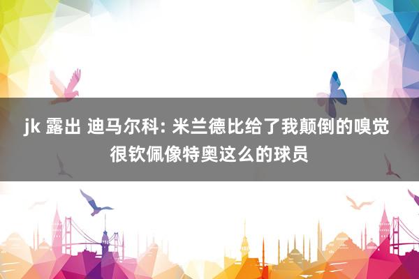 jk 露出 迪马尔科: 米兰德比给了我颠倒的嗅觉 很钦佩像特奥这么的球员