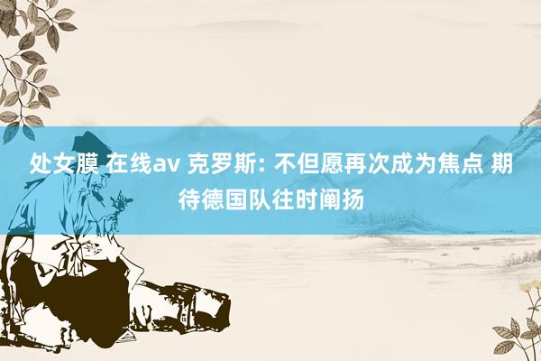 处女膜 在线av 克罗斯: 不但愿再次成为焦点 期待德国队往时阐扬