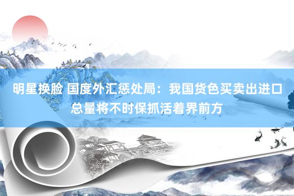 明星换脸 国度外汇惩处局：我国货色买卖出进口总量将不时保抓活着界前方