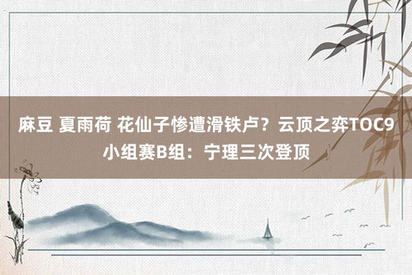 麻豆 夏雨荷 花仙子惨遭滑铁卢？云顶之弈TOC9小组赛B组：宁理三次登顶