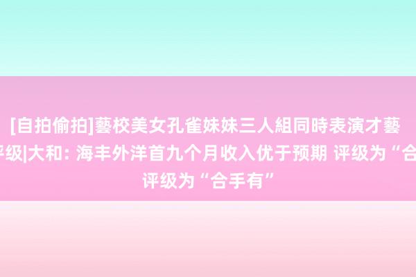 [自拍偷拍]藝校美女孔雀妹妹三人組同時表演才藝 大行评级|大和: 海丰外洋首九个月收入优于预期 评级为“合手有”