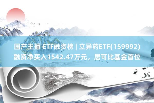 国产主播 ETF融资榜 | 立异药ETF(159992)融资净买入1542.47万元，居可比基金首位