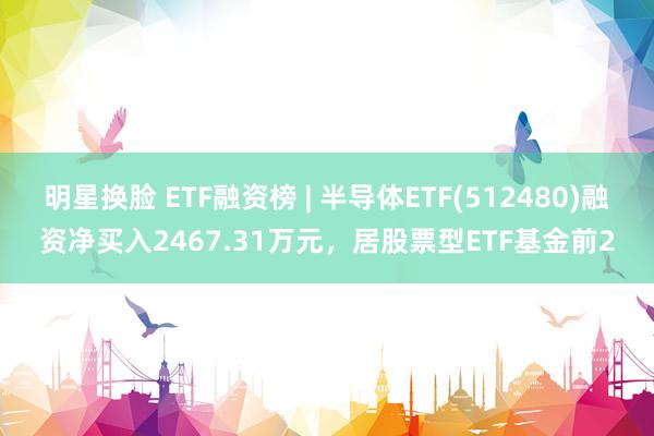 明星换脸 ETF融资榜 | 半导体ETF(512480)融资净买入2467.31万元，居股票型ETF基金前2