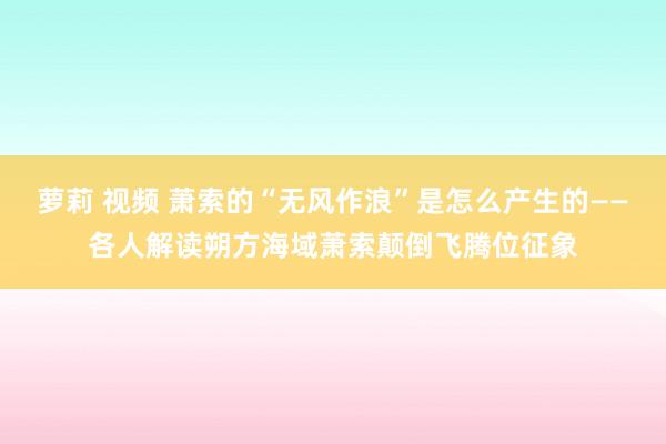 萝莉 视频 萧索的“无风作浪”是怎么产生的——各人解读朔方海域萧索颠倒飞腾位征象