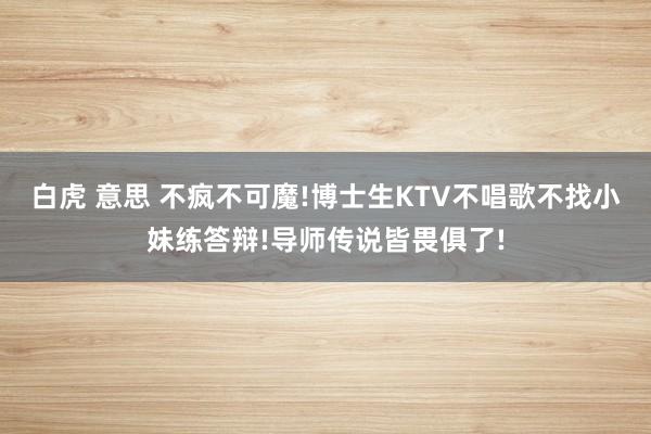 白虎 意思 不疯不可魔!博士生KTV不唱歌不找小妹练答辩!导师传说皆畏俱了!