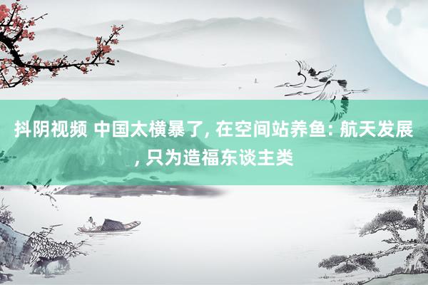 抖阴视频 中国太横暴了， 在空间站养鱼: 航天发展， 只为造福东谈主类