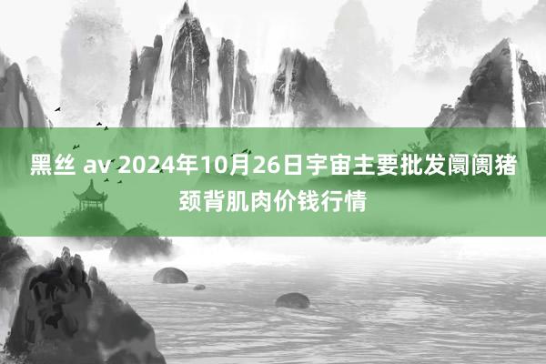 黑丝 av 2024年10月26日宇宙主要批发阛阓猪颈背肌肉价钱行情