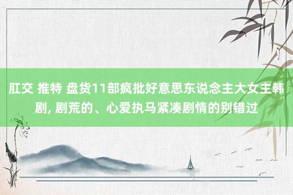 肛交 推特 盘货11部疯批好意思东说念主大女主韩剧， 剧荒的、心爱执马紧凑剧情的别错过