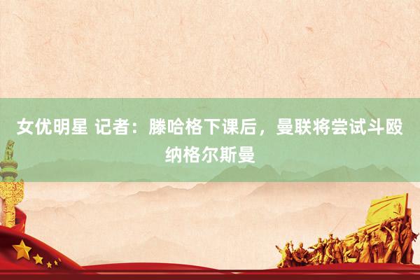 女优明星 记者：滕哈格下课后，曼联将尝试斗殴纳格尔斯曼