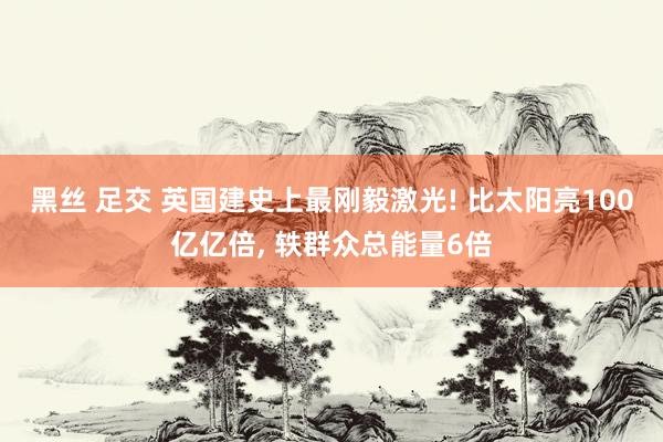 黑丝 足交 英国建史上最刚毅激光! 比太阳亮100亿亿倍， 轶群众总能量6倍