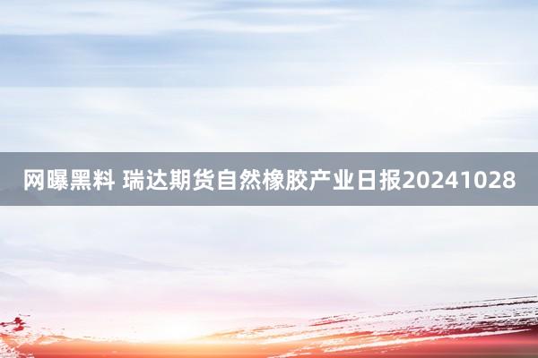 网曝黑料 瑞达期货自然橡胶产业日报20241028
