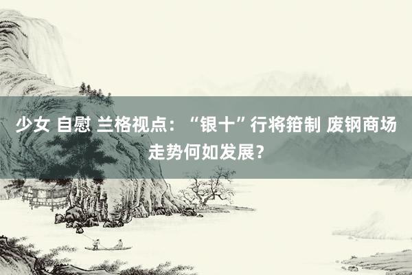 少女 自慰 兰格视点：“银十”行将箝制 废钢商场走势何如发展？