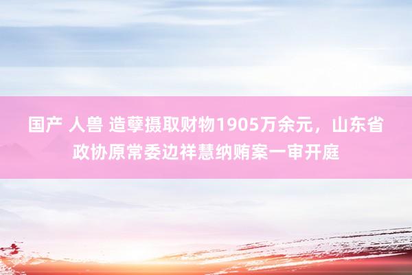 国产 人兽 造孽摄取财物1905万余元，山东省政协原常委边祥慧纳贿案一审开庭