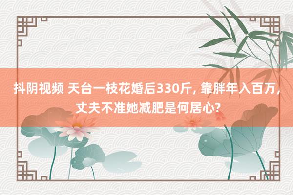 抖阴视频 天台一枝花婚后330斤， 靠胖年入百万， 丈夫不准她减肥是何居心?
